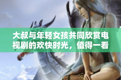 大叔與年輕女孩共同欣賞電視劇的歡快時(shí)光，值得一看的人際互動