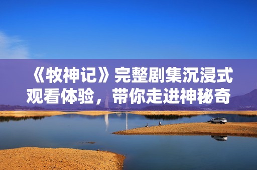 《牧神記》完整劇集沉浸式觀看體驗(yàn)，帶你走進(jìn)神秘奇幻的牧神世界