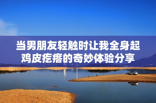 當(dāng)男朋友輕觸時(shí)讓我全身起雞皮疙瘩的奇妙體驗(yàn)分享