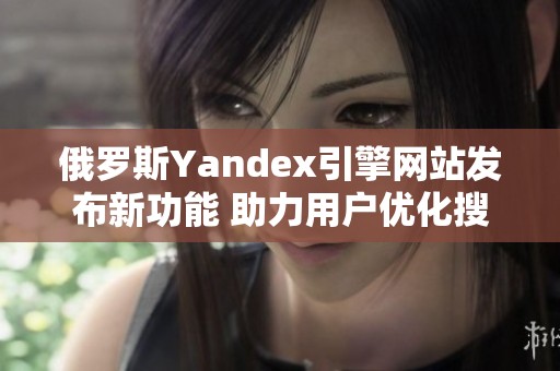 俄羅斯Yandex引擎網(wǎng)站發(fā)布新功能 助力用戶優(yōu)化搜索體驗(yàn)