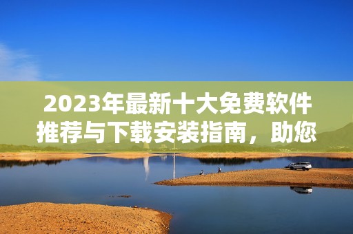 2023年最新十大免費(fèi)軟件推薦與下載安裝指南，助您輕松提升工作效率
