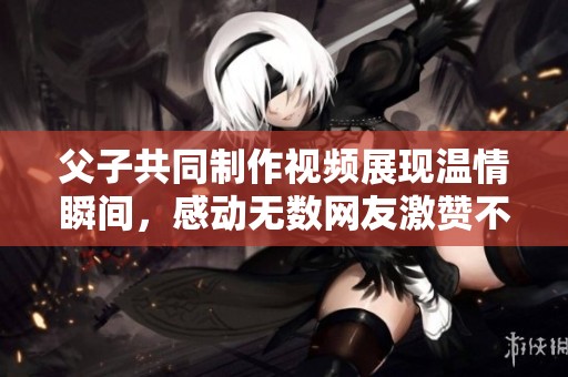 父子共同制作視頻展現溫情瞬間，感動無數網友激贊不已