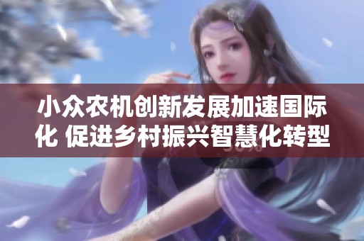 小眾農(nóng)機(jī)創(chuàng)新發(fā)展加速國際化 促進(jìn)鄉(xiāng)村振興智慧化轉(zhuǎn)型