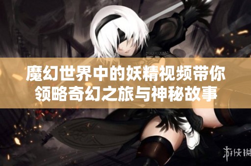 魔幻世界中的妖精視頻帶你領(lǐng)略奇幻之旅與神秘故事