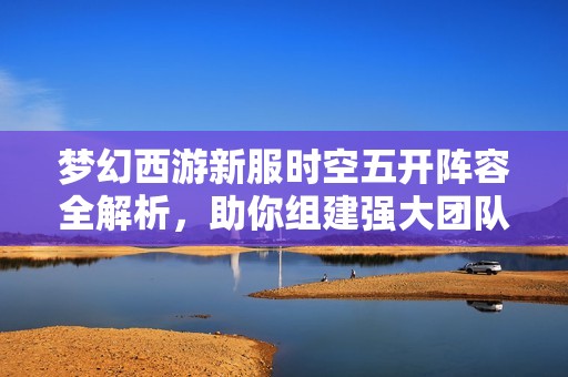 夢幻西游新服時空五開陣容全解析，助你組建強(qiáng)大團(tuán)隊(duì)暢享游戲樂趣