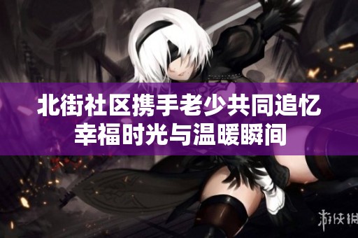 北街社區(qū)攜手老少共同追憶幸福時(shí)光與溫暖瞬間