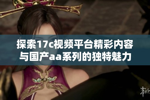 探索17c視頻平臺精彩內容與國產aa系列的獨特魅力與樂趣