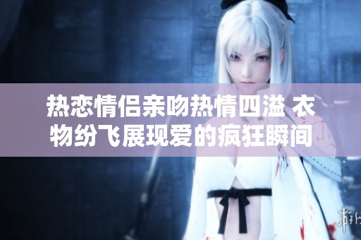 熱戀情侶親吻熱情四溢 衣物紛飛展現(xiàn)愛的瘋狂瞬間