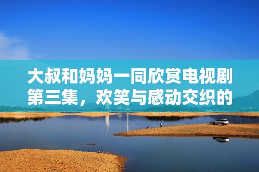 大叔和媽媽一同欣賞電視劇第三集，歡笑與感動(dòng)交織的美好時(shí)光