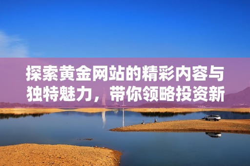 探索黃金網(wǎng)站的精彩內(nèi)容與獨(dú)特魅力，帶你領(lǐng)略投資新視角