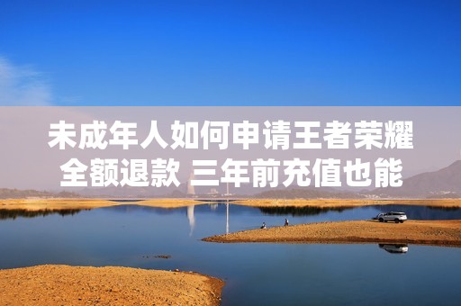 未成年人如何申請王者榮耀全額退款 三年前充值也能快速到賬