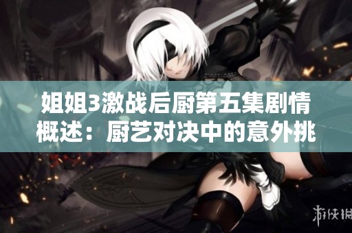 姐姐3激戰后廚第五集劇情概述：廚藝對決中的意外挑戰與溫情瞬間