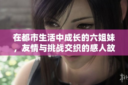 在都市生活中成長的六姐妹，友情與挑戰(zhàn)交織的感人故事
