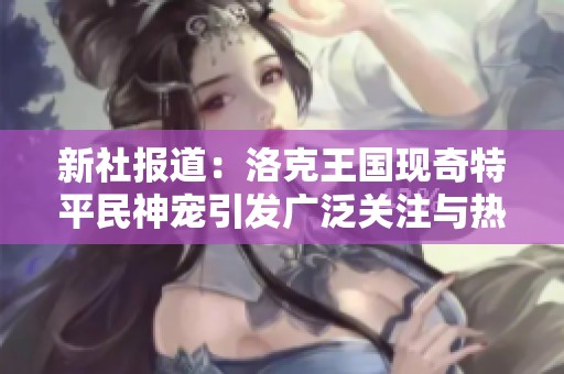 新社報道：洛克王國現奇特平民神寵引發廣泛關注與熱議