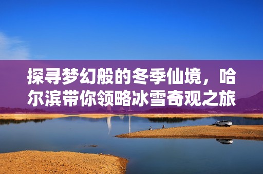 探尋夢幻般的冬季仙境，哈爾濱帶你領略冰雪奇觀之旅