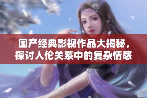 國產(chǎn)經(jīng)典影視作品大揭秘，探討人倫關系中的復雜情感與價值觀