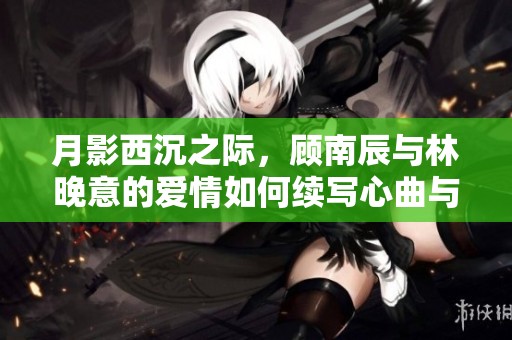 月影西沉之際，顧南辰與林晚意的愛情如何續寫心曲與命運交織