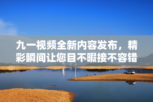九一視頻全新內(nèi)容發(fā)布，精彩瞬間讓您目不暇接不容錯過