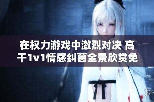 在權(quán)力游戲中激烈對(duì)決 高干1v1情感糾葛全景欣賞免費(fèi)閱讀