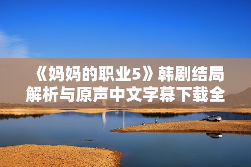 《媽媽的職業5》韓劇結局解析與原聲中文字幕下載全攻略