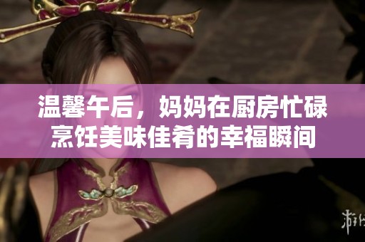 溫馨午后，媽媽在廚房忙碌烹飪美味佳肴的幸福瞬間