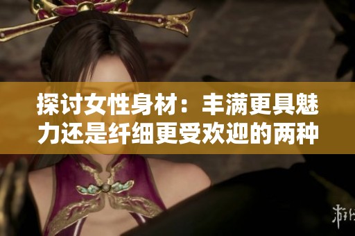 探討女性身材：豐滿更具魅力還是纖細(xì)更受歡迎的兩種觀點(diǎn)分析
