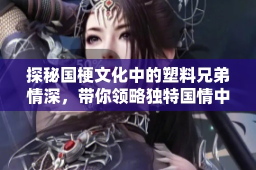 探秘國(guó)梗文化中的塑料兄弟情深，帶你領(lǐng)略獨(dú)特國(guó)情中的真情厚誼