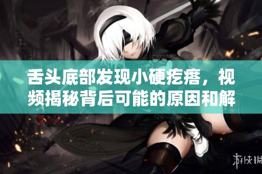 舌頭底部發(fā)現(xiàn)小硬疙瘩，視頻揭秘背后可能的原因和解決方法