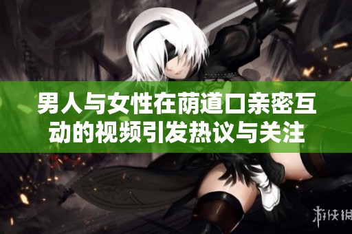 男人與女性在蔭道口親密互動的視頻引發熱議與關注