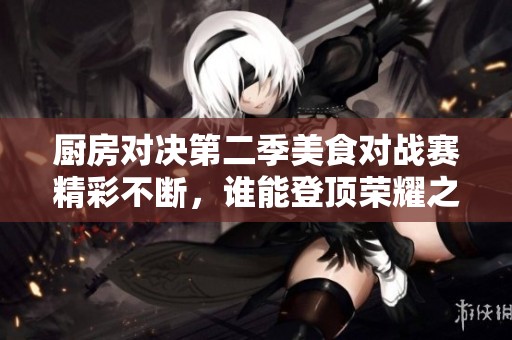 廚房對(duì)決第二季美食對(duì)戰(zhàn)賽精彩不斷，誰能登頂榮耀之巔