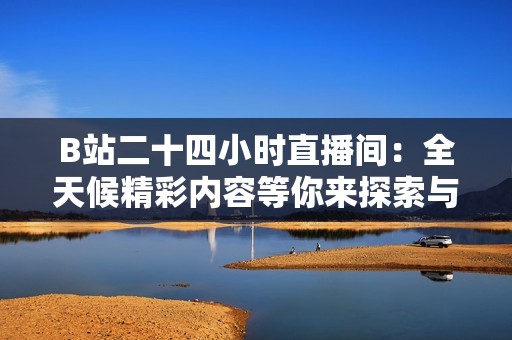 B站二十四小時直播間：全天候精彩內(nèi)容等你來探索與互動