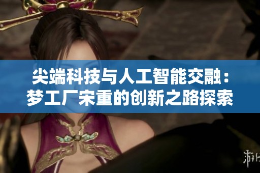 尖端科技與人工智能交融：夢工廠宋重的創(chuàng)新之路探索