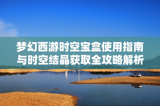 夢(mèng)幻西游時(shí)空寶盒使用指南與時(shí)空結(jié)晶獲取全攻略解析