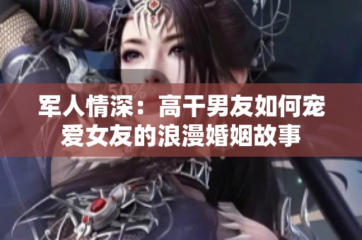 軍人情深：高干男友如何寵愛(ài)女友的浪漫婚姻故事