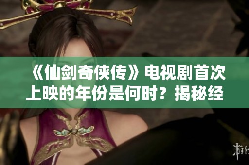 《仙劍奇俠傳》電視劇首次上映的年份是何時？揭秘經典劇集的歷史背景