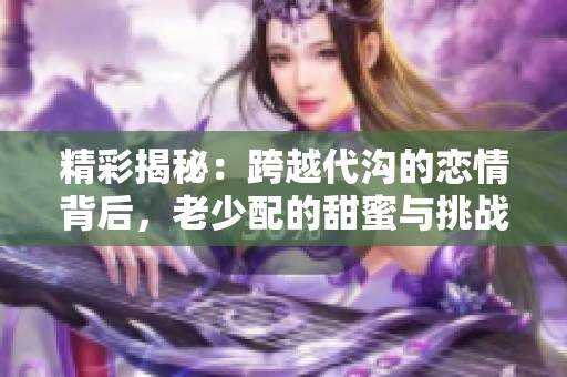 精彩揭秘：跨越代溝的戀情背后，老少配的甜蜜與挑戰