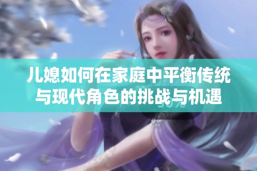 兒媳如何在家庭中平衡傳統(tǒng)與現(xiàn)代角色的挑戰(zhàn)與機(jī)遇