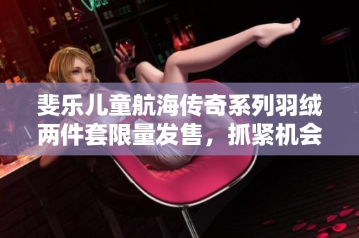 斐樂兒童航海傳奇系列羽絨兩件套限量發(fā)售，抓緊機(jī)會(huì)哦！