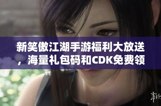 新笑傲江湖手游福利大放送，海量禮包碼和CDK免費領取！