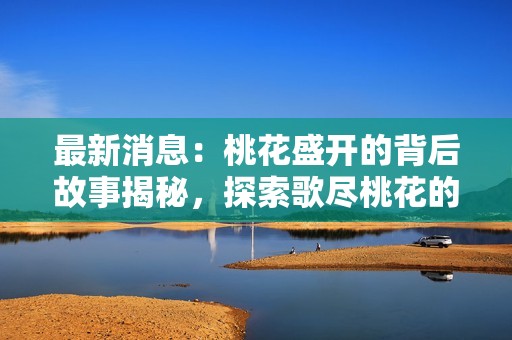 最新消息：桃花盛開的背后故事揭秘，探索歌盡桃花的深意與感動