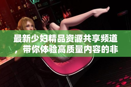 最新少婦精品資源共享頻道，帶你體驗高質量內容的非凡魅力