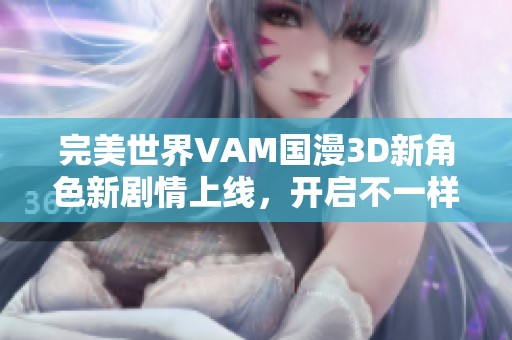 完美世界VAM國漫3D新角色新劇情上線，開啟不一樣的奇幻冒險體驗