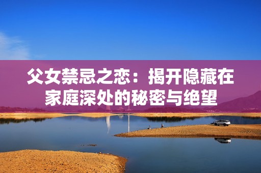 父女禁忌之戀：揭開隱藏在家庭深處的秘密與絕望