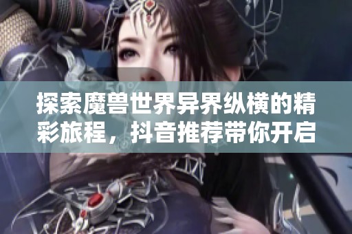 探索魔獸世界異界縱橫的精彩旅程，抖音推薦帶你開(kāi)啟新冒險(xiǎn)
