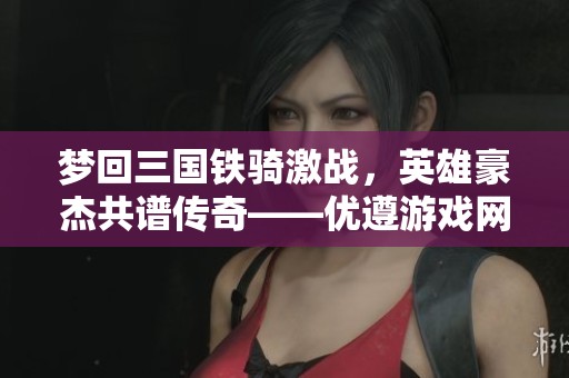 夢回三國鐵騎激戰，英雄豪杰共譜傳奇——優遵游戲網分享