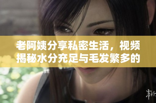 老阿姨分享私密生活，視頻揭秘水分充足與毛發繁多的獨特體驗