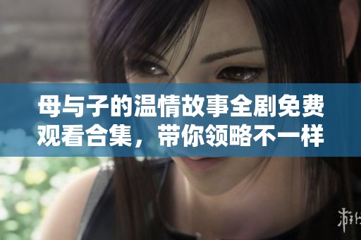 母與子的溫情故事全劇免費(fèi)觀看合集，帶你領(lǐng)略不一樣的親情世界