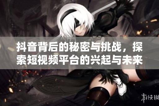 抖音背后的秘密與挑戰，探索短視頻平臺的興起與未來發展潛力