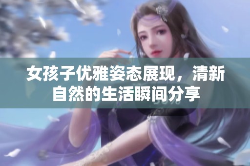 女孩子優(yōu)雅姿態(tài)展現(xiàn)，清新自然的生活瞬間分享