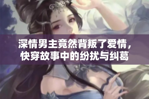 深情男主竟然背叛了愛情，快穿故事中的紛擾與糾葛